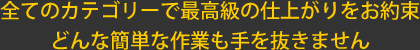 全てのカテゴリーで最高級の仕上がりをお約束　どんな簡単な作業も手を抜きません